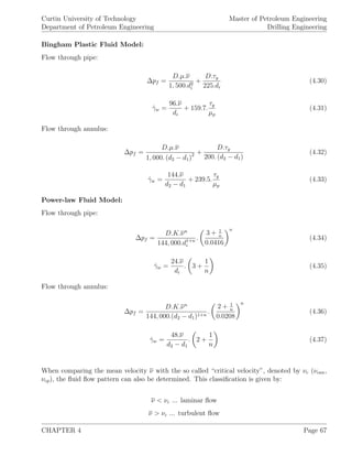 Curtin University of Technology
Department of Petroleum Engineering
Master of Petroleum Engineering
Drilling Engineering
Bingham Plastic Fluid Model:
Flow through pipe:
∆pf =
D.µ.ν
1, 500.d2
i
+
D.τy
225.di
(4.30)
˙γw =
96.ν
di
+ 159.7.
τy
µp
(4.31)
Flow through annulus:
∆pf =
D.µ.ν
1, 000. (d2 − d1)2 +
D.τy
200. (d2 − d1)
(4.32)
˙γw =
144.ν
d2 − d1
+ 239.5.
τy
µp
(4.33)
Power-law Fluid Model:
Flow through pipe:
∆pf =
D.K.νn
144, 000.d1+n
i
.
3 + 1
n
0.0416
n
(4.34)
˙γw =
24.ν
di
. 3 +
1
n
(4.35)
Flow through annulus:
∆pf =
D.K.νn
144, 000.(d2 − d1)1+n
.
2 + 1
n
0.0208
n
(4.36)
˙γw =
48.ν
d2 − d1
. 2 +
1
n
(4.37)
When comparing the mean velocity ν with the so called “critical velocity”, denoted by νc (νcan,
νcp), the ﬂuid ﬂow pattern can also be determined. This classiﬁcation is given by:
ν < νc ... laminar ﬂow
ν > νc ... turbulent ﬂow
CHAPTER 4 Page 67
 
