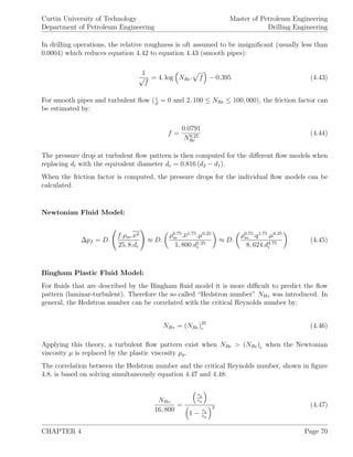Curtin University of Technology
Department of Petroleum Engineering
Master of Petroleum Engineering
Drilling Engineering
In drilling operations, the relative roughness is oft assumed to be insigniﬁcant (usually less than
0.0004) which reduces equation 4.42 to equation 4.43 (smooth pipes):
1
√
f
= 4. log NRe. f − 0.395 (4.43)
For smooth pipes and turbulent ﬂow (d
= 0 and 2, 100 ≤ NRe ≤ 100, 000), the friction factor can
be estimated by:
f =
0.0791
N0.25
Re
(4.44)
The pressure drop at turbulent ﬂow pattern is then computed for the diﬀerent ﬂow models when
replacing di with the equivalent diameter de = 0.816 (d2 − d1).
When the friction factor is computed, the pressure drops for the individual ﬂow models can be
calculated.
Newtonian Fluid Model:
∆pf = D.
f.ρm.ν2
25, 8.di
≈ D.
ρ0.75
m .ν1.75
.µ0.25
1, 800.d1.25
i
≈ D.
ρ0.75
m .q1.75
.µ0.25
8, 624.d4.75
i
(4.45)
Bingham Plastic Fluid Model:
For ﬂuids that are described by the Bingham ﬂuid model it is more diﬃcult to predict the ﬂow
pattern (laminar-turbulent). Therefore the so called “Hedstron number” NHe was introduced. In
general, the Hedstron number can be correlated with the critical Reynolds number by:
NHe = (NRe)25
c (4.46)
Applying this theory, a turbulent ﬂow pattern exist when NRe > (NRe)c when the Newtonian
viscosity µ is replaced by the plastic viscosity µp.
The correlation between the Hedstron number and the critical Reynolds number, shown in ﬁgure
4.8, is based on solving simultaneously equation 4.47 and 4.48:
NHe
16, 800
=
τy
τw
1 − τy
τw
3 (4.47)
CHAPTER 4 Page 70
 
