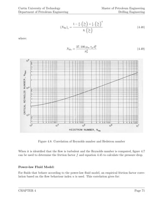 Curtin University of Technology
Department of Petroleum Engineering
Master of Petroleum Engineering
Drilling Engineering
(NRe)c =
1 − 4
3
. τy
τw
+ 1
3
. τy
τw
4
8. τy
τw
(4.48)
where:
NHe =
37, 100.ρm.τy.d2
i
µ2
p
(4.49)
Figure 4.8: Correlation of Reynolds number and Hedstron number
When it is identiﬁed that the ﬂow is turbulent and the Reynolds number is computed, ﬁgure 4.7
can be used to determine the friction factor f and equation 4.45 to calculate the pressure drop.
Power-law Fluid Model:
For ﬂuids that behave according to the power-law ﬂuid model, an empirical friction factor corre-
lation based on the ﬂow behaviour index n is used. This correlation gives for:
CHAPTER 4 Page 71
 