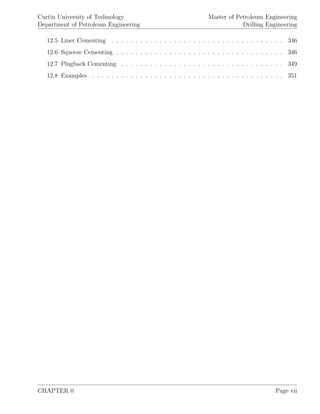 Curtin University of Technology
Department of Petroleum Engineering
Master of Petroleum Engineering
Drilling Engineering
12.5 Liner Cementing . . . . . . . . . . . . . . . . . . . . . . . . . . . . . . . . . . . . 346
12.6 Squeeze Cementing . . . . . . . . . . . . . . . . . . . . . . . . . . . . . . . . . . . 346
12.7 Plugback Cementing . . . . . . . . . . . . . . . . . . . . . . . . . . . . . . . . . . 349
12.8 Examples . . . . . . . . . . . . . . . . . . . . . . . . . . . . . . . . . . . . . . . . 351
CHAPTER 0 Page vii
 