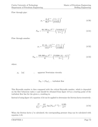 Curtin University of Technology
Department of Petroleum Engineering
Master of Petroleum Engineering
Drilling Engineering
Flow through pipe:
µa =
K.d1−n
i
96.ν1−n .
3 + 1
n
0.0416
n
(4.50)
NRe =
89, 100.ρm.ν2−n
K
.
0.0416.di
3 + 1
n
n
(4.51)
Flow through annulus:
µa =
K. (d2 − d1)1−n
144.ν1−n .
2 + 1
n
0.0208
n
(4.52)
NRe =
109, 000.ρm.ν2−n
K
.
0.0208. (d2 − d1)
2 + 1
n
n
(4.53)
where:
µa [cp] ... apparent Newtonian viscosity
NRe > (NRe)c ... turbulent ﬂow
This Reynolds number is then compared with the critical Reynolds number, which is depended
on the ﬂow behaviour index n and should be obtained from ﬁgure 4.9 as a starting point of the
turbulent ﬂow line for the given n, resulting in:
Instead of using ﬁgure 4.9, equation 4.54 can be applied to determine the friction factor iteratively:
1
f
=
4.0
n0.75
. log NRe.f1− n
2 −
0.395
n1.2
(4.54)
When the friction factor f is calculated, the corresponding pressure drop can be calculated with
equation 4.45.
CHAPTER 4 Page 72
 