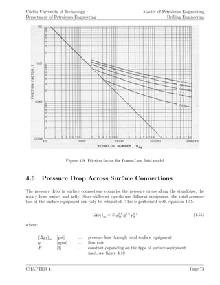 Curtin University of Technology
Department of Petroleum Engineering
Master of Petroleum Engineering
Drilling Engineering
Figure 4.9: Friction factor for Power-Law ﬂuid model
4.6 Pressure Drop Across Surface Connections
The pressure drop in surface connections comprise the pressure drops along the standpipe, the
rotary hose, swivel and kelly. Since diﬀerent rigs do use diﬀerent equipment, the total pressure
loss at the surface equipment can only be estimated. This is performed with equation 4.55:
(∆pf )se = E.ρ0.8
m .q1.8
.µ0.2
p (4.55)
where:
(∆pf )se [psi] ... pressure loss through total surface equipment
q [gpm] ... ﬂow rate
E [1] ... constant depending on the type of surface equipment
used, see ﬁgure 4.10
CHAPTER 4 Page 73
 