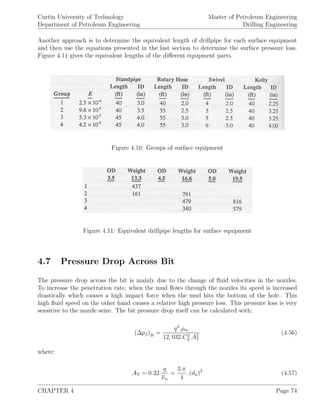 Curtin University of Technology
Department of Petroleum Engineering
Master of Petroleum Engineering
Drilling Engineering
Another approach is to determine the equivalent length of drillpipe for each surface equipment
and then use the equations presented in the last section to determine the surface pressure loss.
Figure 4.11 gives the equivalent lengths of the diﬀerent equipment parts.
Figure 4.10: Groups of surface equipment
Figure 4.11: Equivalent drillpipe lengths for surface equipment
4.7 Pressure Drop Across Bit
The pressure drop across the bit is mainly due to the change of ﬂuid velocities in the nozzles.
To increase the penetration rate, when the mud ﬂows through the nozzles its speed is increased
drastically which causes a high impact force when the mud hits the bottom of the hole. This
high ﬂuid speed on the other hand causes a relative high pressure loss. This pressure loss is very
sensitive to the nozzle seize. The bit pressure drop itself can be calculated with:
(∆pf )B =
q2
.ρm
12, 032.C2
d .A2
T
(4.56)
where:
AT = 0.32.
q
νn
=
3.π
4
. (dn)2
(4.57)
CHAPTER 4 Page 74
 