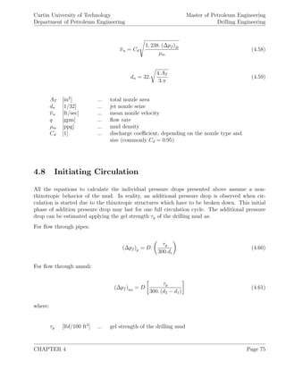 Curtin University of Technology
Department of Petroleum Engineering
Master of Petroleum Engineering
Drilling Engineering
νn = Cd
1, 238. (∆pf )B
ρm
(4.58)
dn = 32.
4.AT
3.π
(4.59)
AT [in2
] ... total nozzle area
dn [1/32] ... jet nozzle seize
νn [ft/sec] ... mean nozzle velocity
q [gpm] ... ﬂow rate
ρm [ppg] ... mud density
Cd [1] ... discharge coeﬃcient, depending on the nozzle type and
size (commonly Cd = 0.95)
4.8 Initiating Circulation
All the equations to calculate the individual pressure drops presented above assume a non-
thixotropic behavior of the mud. In reality, an additional pressure drop is observed when cir-
culation is started due to the thixotropic structures which have to be broken down. This initial
phase of addition pressure drop may last for one full circulation cycle. The additional pressure
drop can be estimated applying the gel strength τg of the drilling mud as:
For ﬂow through pipes:
(∆pf )p = D.
τg
300.di
(4.60)
For ﬂow through annuli:
(∆pf )an = D
τg
300. (d2 − d1)
(4.61)
where:
τg [lbf/100 ft2
] ... gel strength of the drilling mud
CHAPTER 4 Page 75
 