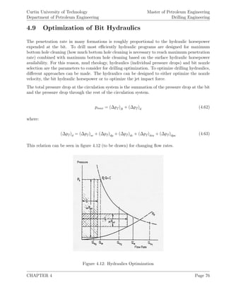 Curtin University of Technology
Department of Petroleum Engineering
Master of Petroleum Engineering
Drilling Engineering
4.9 Optimization of Bit Hydraulics
The penetration rate in many formations is roughly proportional to the hydraulic horsepower
expended at the bit. To drill most eﬃciently hydraulic programs are designed for maximum
bottom hole cleaning (how much bottom hole cleaning is necessary to reach maximum penetration
rate) combined with maximum bottom hole cleaning based on the surface hydraulic horsepower
availability. For this reason, mud rheology, hydraulics (individual pressure drops) and bit nozzle
selection are the parameters to consider for drilling optimization. To optimize drilling hydraulics,
diﬀerent approaches can be made. The hydraulics can be designed to either optimize the nozzle
velocity, the bit hydraulic horsepower or to optimize the jet impact force.
The total pressure drop at the circulation system is the summation of the pressure drop at the bit
and the pressure drop through the rest of the circulation system.
pmax = (∆pf )B + (∆pf )d (4.62)
where:
(∆pf )d = (∆pf )se + (∆pf )dp + (∆pf )dc + (∆pf )dca + (∆pf )dpa (4.63)
This relation can be seen in ﬁgure 4.12 (to be drawn) for changing ﬂow rates.
Figure 4.12: Hydraulics Optimization
CHAPTER 4 Page 76
 