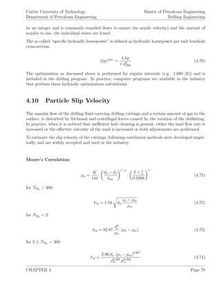 Curtin University of Technology
Department of Petroleum Engineering
Master of Petroleum Engineering
Drilling Engineering
be an integer and is commonly rounded down to ensure the nozzle velocity) and the amount of
nozzles to use, the individual seizes are found.
The so called “speciﬁc hydraulic horsepower” is deﬁned as hydraulic horsepower per unit borehole
cross-section.
(hp)spec
=
4.hp
π.d2
BH
(4.70)
The optimization as discussed above is performed for regular intervals (e.g. 1,000 [ft]) and is
included in the drilling program. In practice, computer programs are available in the industry
that perform these hydraulic optimization calculations.
4.10 Particle Slip Velocity
The annular ﬂow of the drilling ﬂuid carrying drilling cuttings and a certain amount of gas to the
surface, is disturbed by frictional and centrifugal forces caused by the rotation of the drillstring.
In practice, when it is noticed that ineﬃcient hole cleaning is present, either the mud ﬂow rate is
increased or the eﬀective viscosity of the mud is increased or both adjustments are performed.
To estimate the slip velocity of the cuttings, following correlation methods were developed empir-
ically and are widely accepted and used in the industry:
Moore’s Correlation:
µa =
K
144
.
d2 − d1
νan
1−n
.
2 + 1
n
0.0208
n
(4.71)
for NRp > 300:
νsl = 1.54. ds.
ρs − ρm
ρm
(4.72)
for NRp < 3:
νsl = 82.87.
d2
s
µa
. (ρs − ρm) (4.73)
for 3 ≤ NRp < 300:
νsl =
2.90.ds. (ρs − ρm)0.667
ρ0.333
m .µ0.333
a
(4.74)
CHAPTER 4 Page 78
 