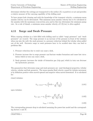 Curtin University of Technology
Department of Petroleum Engineering
Master of Petroleum Engineering
Drilling Engineering
determines whether the cuttings are transported to the surface (FT is positive) or not and provides
a relative measure of the carrying capability of the drilling mud.
To have proper hole cleaning and with the knowledge of the transport velocity, a minimum mean
annular velocity can be determined. This minimum mean annular velocity has to be calculated at
the annulus with the maximum cross-section area and in this way determines the minimum pump
rate. As a rule of thumb, a minimum mean annular velocity of 3 [ft/sec] is often applied.
4.11 Surge and Swab Pressure
When running tubulars in a hole ﬁlled with drilling mud so called “surge pressures” and “swab
pressures” are created. The surge pressure is an increase of the pressure in front of the tubulars
when run into the well, the swab pressure is a pressure reduction behind the tubular when pulled
out of the well. Excessive surge or swab pressures have to be avoided since they can lead to
problems like:
1. Pressure reduction due to swab can cause a kick,
2. Pressure increase due to surge pressure can fracture weaker formation and cause lost circu-
lation which in turn can cause a kick,
3. Swab pressure increases the intake of formation gas (trip gas) which in turn can decrease
the hydrostatic pressure.
The parameters that determine surge and swab pressures are: mud rheological properties, tubular
velocity, tubular and hole geometry. The mean annular ﬂuid velocity caused by tubular movement
is by deﬁnition positive when moved upward and negative when moved downward. It is calculated
for:
closed tubulars:
νan−closed = νp. 0.45 +
d2
p
d2
h − d2
p
(4.81)
open tubulars:
νan−open = νp. 0.45 +
d2
p − d2
i
d2
h − d2
p + d2
i
(4.82)
νmax = 1.5.νan (4.83)
The corresponding pressure drop is calculated assuming the power-law model and the correspond-
ing factors n and K:
CHAPTER 4 Page 80
 