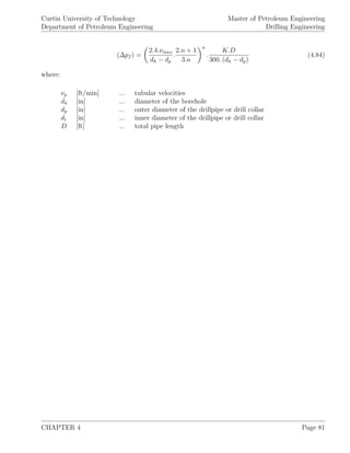 Curtin University of Technology
Department of Petroleum Engineering
Master of Petroleum Engineering
Drilling Engineering
(∆pf ) =
2.4.νmax
dh − dp
.
2.n + 1
3.n
n
.
K.D
300. (dh − dp)
(4.84)
where:
νp [ft/min] ... tubular velocities
dh [in] ... diameter of the borehole
dp [in] ... outer diameter of the drillpipe or drill collar
di [in] ... inner diameter of the drillpipe or drill collar
D [ft] ... total pipe length
CHAPTER 4 Page 81
 
