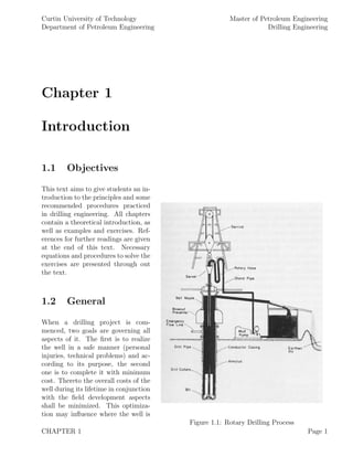 Curtin University of Technology
Department of Petroleum Engineering
Master of Petroleum Engineering
Drilling Engineering
Chapter 1
Introduction
1.1 Objectives
Figure 1.1: Rotary Drilling Process
This text aims to give students an in-
troduction to the principles and some
recommended procedures practiced
in drilling engineering. All chapters
contain a theoretical introduction, as
well as examples and exercises. Ref-
erences for further readings are given
at the end of this text. Necessary
equations and procedures to solve the
exercises are presented through out
the text.
1.2 General
When a drilling project is com-
menced, two goals are governing all
aspects of it. The ﬁrst is to realize
the well in a safe manner (personal
injuries, technical problems) and ac-
cording to its purpose, the second
one is to complete it with minimum
cost. Thereto the overall costs of the
well during its lifetime in conjunction
with the ﬁeld development aspects
shall be minimized. This optimiza-
tion may inﬂuence where the well is
CHAPTER 1 Page 1
 