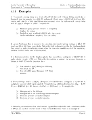 Curtin University of Technology
Department of Petroleum Engineering
Master of Petroleum Engineering
Drilling Engineering
4.12 Examples
1. To cement a casing string at a depth of 8,500 [ft] the used 10 [ppg] drilling mud is to be
displaced from the annulus by a 600 [ft] preﬂush of 9 [ppg] mud, 1,800 [ft] of 12.5 [ppg] ﬁller
cement and 1,600 [ft] of 16.0 [ppg] high-strength cement. After the high-strength cement, brine
with 8.5 [ppg] is pumped as spacer. Compute the:
(a) Minimum pump pressure required to completely
displace the casing,
(b) Equivalent mud weight at 8,500 [ft] after the cement
has been displaced completely from the casing.
2. A non-Newtonian ﬂuid is measured by a rotation viscosimeter giving readings of 22 at 300
[rpm] and 39 at 600 [rpm] respectively. When the ﬂuid is characterised by the Bingham plastic
ﬂuid model, µp and τy is to be determined, when the power-law model is applied, the consistency
and ﬂow behavior index have to be computed.
3. A ﬂuid characterized by the Bingham plastic ﬂuid model has a yield point of 12 [lbf/ 100 ft]
and a plastic viscosity of 50 [cp]. When the ﬂow pattern is laminar, the pressure drop due to
friction at 8,000 [ft] is to be computed for a:
(a) ﬂow rate of 50 [gpm] through a drillstring
with 3.826 [in] ID,
(b) ﬂow rate of 90 [gpm] through a 10 X 7 [in]
annulus.
4. When drilling a well to 1,000 [ft], a Bingham plastic ﬂuid with a yield point of 5 [lbf/ 100 ft]
and plastic viscosity of 25 [cp] is applied. Using following additional information (Ldp = 1, 000
[ft], di = 3.826 [in], d1 = 4.5 [in], d2 = 6.5 [in], q = 500 [gpm], d
= 0) calculate the:
(a) Flow pattern in the drillpipe,
(b) Flow pattern in the annulus opposite the drillpipe,
(c) Frictional pressure loss in the drillpipe,
(d) Frictional pressure loss in the annulus.
5. Assuming the same mean ﬂow velocities and a power-law ﬂuid model with a consistency index
of 200 [eq cp] and ﬂow behavior index of 0.75, calculate the same values at in example 4.
CHAPTER 4 Page 82
 