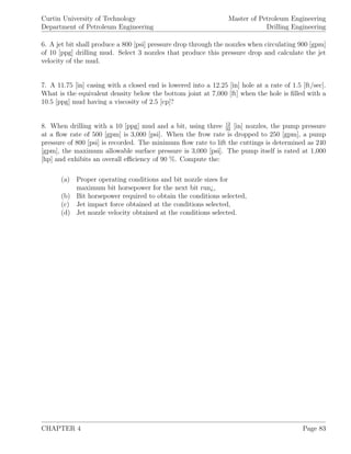 Curtin University of Technology
Department of Petroleum Engineering
Master of Petroleum Engineering
Drilling Engineering
6. A jet bit shall produce a 800 [psi] pressure drop through the nozzles when circulating 900 [gpm]
of 10 [ppg] drilling mud. Select 3 nozzles that produce this pressure drop and calculate the jet
velocity of the mud.
7. A 11.75 [in] casing with a closed end is lowered into a 12.25 [in] hole at a rate of 1.5 [ft/sec].
What is the equivalent density below the bottom joint at 7,000 [ft] when the hole is ﬁlled with a
10.5 [ppg] mud having a viscosity of 2.5 [cp]?
8. When drilling with a 10 [ppg] mud and a bit, using three 12
32
[in] nozzles, the pump pressure
at a ﬂow rate of 500 [gpm] is 3,000 [psi]. When the frow rate is dropped to 250 [gpm], a pump
pressure of 800 [psi] is recorded. The minimum ﬂow rate to lift the cuttings is determined as 240
[gpm], the maximum allowable surface pressure is 3,000 [psi]. The pump itself is rated at 1,000
[hp] and exhibits an overall eﬃciency of 90 %. Compute the:
(a) Proper operating conditions and bit nozzle sizes for
maximum bit horsepower for the next bit run¿,
(b) Bit horsepower required to obtain the conditions selected,
(c) Jet impact force obtained at the conditions selected,
(d) Jet nozzle velocity obtained at the conditions selected.
CHAPTER 4 Page 83
 