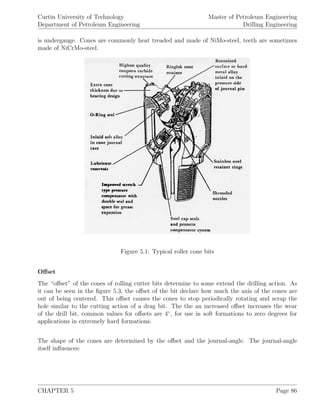 Curtin University of Technology
Department of Petroleum Engineering
Master of Petroleum Engineering
Drilling Engineering
is undergauge. Cones are commonly heat treaded and made of NiMo-steel, teeth are sometimes
made of NiCrMo-steel.
Figure 5.1: Typical roller cone bits
Oﬀset
The “oﬀset” of the cones of rolling cutter bits determine to some extend the drilling action. As
it can be seen in the ﬁgure 5.3, the oﬀset of the bit declare how much the axis of the cones are
out of being centered. This oﬀset causes the cones to stop periodically rotating and scrap the
hole similar to the cutting action of a drag bit. The the an increased oﬀset increases the wear
of the drill bit, common values for oﬀsets are 4◦
, for use in soft formations to zero degrees for
applications in extremely hard formations.
The shape of the cones are determined by the oﬀset and the journal-angle. The journal-angle
itself inﬂuences:
CHAPTER 5 Page 86
 