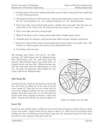 Curtin University of Technology
Department of Petroleum Engineering
Master of Petroleum Engineering
Drilling Engineering
1. Cutting depth of the teeth, small journal-angle causes to high cutting depth that might lead
to teeth cleaning problems.
2. Teeth high and distance of the teeth-rows, small journal-angle leads to larger teeth, common:
39 - 42◦
: soft formations, 43 - 45◦
: medium formations, 45 - 50◦
: hard formations.
3. Inner cone-angle, larger journal-angle means a smaller inner cone-angle, thus the cones can
reach closer to the center of the bit which prevents the creation of a “center core”.
4. Outer cone-angle and outer cutting length.
5. Hight of the gauge cutters, larger journal-angle leads to higher gauge cutters.
6. Available space for bearings, small journal-angle allows stronger bearings construction.
7. Dimension of the bit-feet, larger journal-angle leads to larger bit-feet but smaller cones. The
bit-feet are welded together and construct the cylindrical bit-body.
8. Cone-shape and cone-seize.
Figure 5.3: Roller cone bit oﬀset
The bearings used within a bit can be: (1) roller-
bearings, (2) ball-bearings and (3) sliding-bearings.
Here ball-bearings carry the axial loads along the
journal, roller-bearings support the radial loads, are
charged mostly and wear ﬁrst. Sliding-bearings sup-
port the axial loads when the ball-bearings are worn
out. At larger bit diameters, ball-bearings are com-
monly replaced by sliding-bearings.
Mill Tooth Bit
At mill tooth bits, which are also known as steel tooth
bits, the teeth are milled out of the same body the
cones consist of. These bits are very robust and tol-
erate severe drilling conditions but wear out relatively
quickly. From this reason they are not well suited for
deeper wells where tripping constitutes a large time
factor. Typical mill tooth bits are shown in ﬁgure 5.4.
Insert Bit
Insert bits, also called tungsten carbide bits, have teeth made of tungsten carbide which are ﬁtted
on the cone bodies. Typical insert bits are shown in ﬁgure 5.5. These bits do not tolerate shock
loadings but they can drill long sections before being worn out. In general, insert bits of the same
bit seize are more expensive than mill tooth bits.
CHAPTER 5 Page 88
 