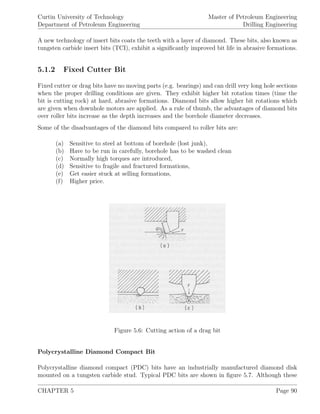Curtin University of Technology
Department of Petroleum Engineering
Master of Petroleum Engineering
Drilling Engineering
A new technology of insert bits coats the teeth with a layer of diamond. These bits, also known as
tungsten carbide insert bits (TCI), exhibit a signiﬁcantly improved bit life in abrasive formations.
5.1.2 Fixed Cutter Bit
Fixed cutter or drag bits have no moving parts (e.g. bearings) and can drill very long hole sections
when the proper drilling conditions are given. They exhibit higher bit rotation times (time the
bit is cutting rock) at hard, abrasive formations. Diamond bits allow higher bit rotations which
are given when downhole motors are applied. As a rule of thumb, the advantages of diamond bits
over roller bits increase as the depth increases and the borehole diameter decreases.
Some of the disadvantages of the diamond bits compared to roller bits are:
(a) Sensitive to steel at bottom of borehole (lost junk),
(b) Have to be run in carefully, borehole has to be washed clean
(c) Normally high torques are introduced,
(d) Sensitive to fragile and fractured formations,
(e) Get easier stuck at selling formations,
(f) Higher price.
Figure 5.6: Cutting action of a drag bit
Polycrystalline Diamond Compact Bit
Polycrystalline diamond compact (PDC) bits have an industrially manufactured diamond disk
mounted on a tungsten carbide stud. Typical PDC bits are shown in ﬁgure 5.7. Although these
CHAPTER 5 Page 90
 