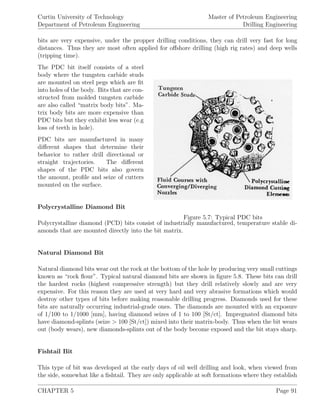 Curtin University of Technology
Department of Petroleum Engineering
Master of Petroleum Engineering
Drilling Engineering
bits are very expensive, under the propper drilling conditions, they can drill very fast for long
distances. Thus they are most often applied for oﬀshore drilling (high rig rates) and deep wells
(tripping time).
Figure 5.7: Typical PDC bits
The PDC bit itself consists of a steel
body where the tungsten carbide studs
are mounted on steel pegs which are ﬁt
into holes of the body. Bits that are con-
structed from molded tungsten carbide
are also called “matrix body bits”. Ma-
trix body bits are more expensive than
PDC bits but they exhibit less wear (e.g
loss of teeth in hole).
PDC bits are manufactured in many
diﬀerent shapes that determine their
behavior to rather drill directional or
straight trajectories. The diﬀerent
shapes of the PDC bits also govern
the amount, proﬁle and seize of cutters
mounted on the surface.
Polycrystalline Diamond Bit
Polycrystalline diamond (PCD) bits consist of industrially manufactured, temperature stable di-
amonds that are mounted directly into the bit matrix.
Natural Diamond Bit
Natural diamond bits wear out the rock at the bottom of the hole by producing very small cuttings
known as “rock ﬂour”. Typical natural diamond bits are shown in ﬁgure 5.8. These bits can drill
the hardest rocks (highest compressive strength) but they drill relatively slowly and are very
expensive. For this reason they are used at very hard and very abrasive formations which would
destroy other types of bits before making reasonable drilling progress. Diamonds used for these
bits are naturally occurring industrial-grade ones. The diamonds are mounted with an exposure
of 1/100 to 1/1000 [mm], having diamond seizes of 1 to 100 [St/ct]. Impregnated diamond bits
have diamond-splints (seize > 100 [St/ct]) mixed into their matrix-body. Thus when the bit wears
out (body wears), new diamonds-splints out of the body become exposed and the bit stays sharp.
Fishtail Bit
This type of bit was developed at the early days of oil well drilling and look, when viewed from
the side, somewhat like a ﬁshtail. They are only applicable at soft formations where they establish
CHAPTER 5 Page 91
 