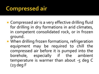    Compressed air is a very effective drilling fluid
    for drilling in dry formations in arid climates,
    in competent consolidated rock, or in frozen
    ground.
   When drilling frozen formations, refrigeration
    equipment may be required to chill the
    compressed air before it is pumped into the
    borehole, especially if the ambient
    temperature is warmer than about -5 deg C
    (23 deg F
 