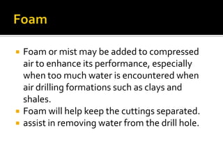    Foam or mist may be added to compressed
    air to enhance its performance, especially
    when too much water is encountered when
    air drilling formations such as clays and
    shales.
   Foam will help keep the cuttings separated.
   assist in removing water from the drill hole.
 
