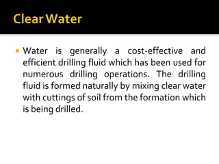    Water is generally a cost-effective and
    efficient drilling fluid which has been used for
    numerous drilling operations. The drilling
    fluid is formed naturally by mixing clear water
    with cuttings of soil from the formation which
    is being drilled.
 