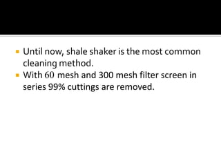    Until now, shale shaker is the most common
    cleaning method.
   With 60 mesh and 300 mesh filter screen in
    series 99% cuttings are removed.
 