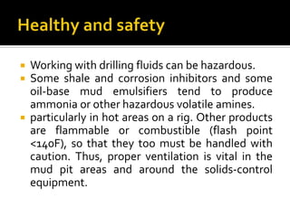  Working with drilling fluids can be hazardous.
 Some shale and corrosion inhibitors and some
  oil-base mud emulsifiers tend to produce
  ammonia or other hazardous volatile amines.
 particularly in hot areas on a rig. Other products
  are flammable or combustible (flash point
  <140F), so that they too must be handled with
  caution. Thus, proper ventilation is vital in the
  mud pit areas and around the solids-control
  equipment.
 