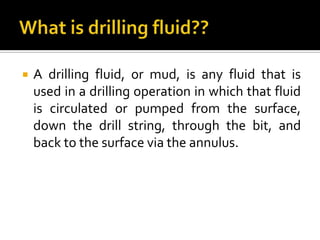    A drilling fluid, or mud, is any fluid that is
    used in a drilling operation in which that fluid
    is circulated or pumped from the surface,
    down the drill string, through the bit, and
    back to the surface via the annulus.
 