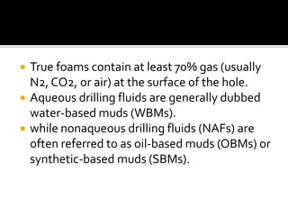    True foams contain at least 70% gas (usually
    N2, CO2, or air) at the surface of the hole.
   Aqueous drilling fluids are generally dubbed
    water-based muds (WBMs).
   while nonaqueous drilling fluids (NAFs) are
    often referred to as oil-based muds (OBMs) or
    synthetic-based muds (SBMs).
 