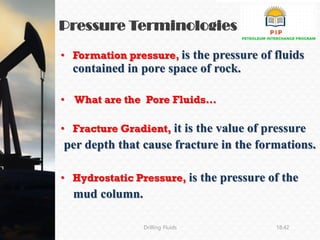 Pressure Terminologies
Drilling Fluids 18:42
• Formation pressure, is the pressure of fluids
contained in pore space of rock.
• What are the Pore Fluids…
• Fracture Gradient, it is the value of pressure
per depth that cause fracture in the formations.
• Hydrostatic Pressure, is the pressure of the
mud column.
 