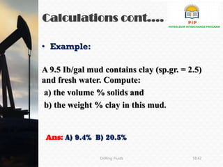 Calculations cont.…
Drilling Fluids 18:42
• Example:
A 9.5 Ib/gal mud contains clay (sp.gr. = 2.5)
and fresh water. Compute:
a) the volume % solids and
b) the weight % clay in this mud.
Ans: a) 9.4% b) 20.5%
 