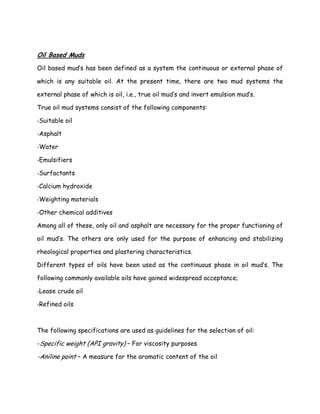 Oil Based Muds
Oil based mud’s has been defined as a system the continuous or external phase of
which is any suitable oil. At the present time, there are two mud systems the
external phase of which is oil, i.e., true oil mud’s and invert emulsion mud’s.
True oil mud systems consist of the following components:
-Suitable oil
-Asphalt
-Water
-Emulsifiers
-Surfactants
-Calcium hydroxide
-Weighting materials
-Other chemical additives
Among all of these, only oil and asphalt are necessary for the proper functioning of
oil mud’s. The others are only used for the purpose of enhancing and stabilizing
rheological properties and plastering characteristics.
Different types of oils have been used as the continuous phase in oil mud’s. The
following commonly available oils have gained widespread acceptance;
-Lease crude oil
-Refined oils
The following specifications are used as guidelines for the selection of oil:
-Specific weight (API gravity) – For viscosity purposes
-Aniline point – A measure for the aromatic content of the oil
 