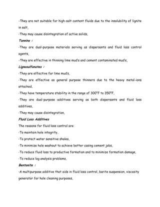 -They are not suitable for high-salt content fluids due to the insolubility of lignite
in salt,
-They may cause disintegration of active solids,
Tannins :
-They are dual-purpose materials serving as dispersants and fluid loss control
agents,
-They are effective in thinning lime mud’s and cement contaminated mud’s,
Lignosulfonates :
-They are effective for lime mud’s,
-They are effective as general purpose thinners due to the heavy metal-ions
attached,
-They have temperature stability in the range of 300°F to 350°F,
-They are dual-purpose additives serving as both dispersants and fluid loss
additives,
-They may cause disintegration,
Fluid Loss Additives
The reasons for fluid loss control are:
-To maintain hole integrity,
-To protect water sensitive shales,
-To minimize hole washout to achieve better casing cement jobs,
-To reduce fluid loss to productive formation and to minimize formation damage,
-To reduce log analysis problems,
Bentonite :
-A multipurpose additive that aids in fluid loss control, barite suspension, viscosity
generator for hole cleaning purposes,
 
