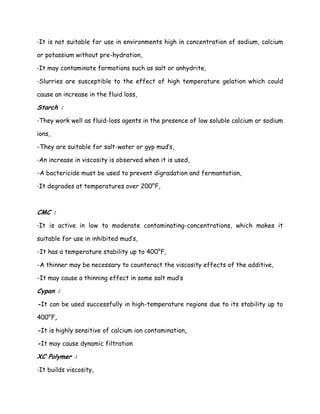 -It is not suitable for use in environments high in concentration of sodium, calcium
or potassium without pre-hydration,
-It may contaminate formations such as salt or anhydrite,
-Slurries are susceptible to the effect of high temperature gelation which could
cause an increase in the fluid loss,
Starch :
-They work well as fluid-loss agents in the presence of low soluble calcium or sodium
ions,
-They are suitable for salt-water or gyp mud’s,
-An increase in viscosity is observed when it is used,
-A bactericide must be used to prevent digradation and fermantation,
-It degrades at temperatures over 200°F,
CMC :
-It is active in low to moderate contaminating-concentrations, which makes it
suitable for use in inhibited mud’s,
-It has a temperature stability up to 400°F,
-A thinner may be necessary to counteract the viscosity effects of the additive,
-It may cause a thinning effect in some salt mud’s
Cypan :
-It can be used successfully in high-temperature regions due to its stability up to
400°F,
-It is highly sensitive of calcium ion contamination,
-It may cause dynamic filtration
XC Polymer :
-It builds viscosity,
 