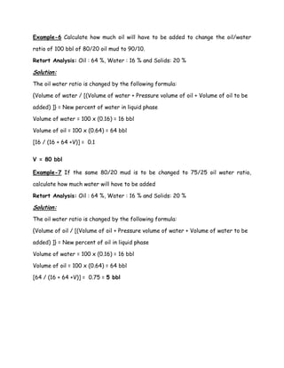 Example-6 Calculate how much oil will have to be added to change the oil/water
ratio of 100 bbl of 80/20 oil mud to 90/10.
Retort Analysis: Oil : 64 %, Water : 16 % and Solids: 20 %
Solution:
The oil water ratio is changed by the following formula:
{Volume of water / [(Volume of water + Pressure volume of oil + Volume of oil to be
added) ]} = New percent of water in liquid phase
Volume of water = 100 x (0.16) = 16 bbl
Volume of oil = 100 x (0.64) = 64 bbl
[16 / (16 + 64 +V)] = 0.1
V = 80 bbl
Example-7 If the same 80/20 mud is to be changed to 75/25 oil water ratio,
calculate how much water will have to be added
Retort Analysis: Oil : 64 %, Water : 16 % and Solids: 20 %
Solution:
The oil water ratio is changed by the following formula:
{Volume of oil / [(Volume of oil + Pressure volume of water + Volume of water to be
added) ]} = New percent of oil in liquid phase
Volume of water = 100 x (0.16) = 16 bbl
Volume of oil = 100 x (0.64) = 64 bbl
[64 / (16 + 64 +V)] = 0.75 = 5 bbl
 