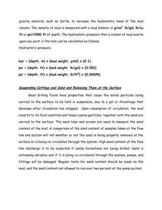 gravity material, such as barite, to increase the hydrostatic head of the mud
column. The density of mud is measured with a mud balance in g/cm3
, lb/gal, lb/cu
ft or psi/1000 ft of depth. The hydrostatic pressure that a column of mud exerts
upon any point in the hole can be calculated as follows:
Hydrostatic pressure:
bar = (depth, m) x (mud weight, g/ml) x (0.1)
psi = (depth, ft) x (mud weight, lb/gal) x (0.052)
psi = (depth, ft) x (mud weight, lb/ft3
) x (0.00695)
Suspending Cuttings and Sand and Releasing Them at the Surface
Good drilling fluids have properties that cause the solids particles being
carried to the surface to be held in suspension, due to a gel or thixotropy that
develops after circulation has stopped. Upon resumption of circulation, the mud
reverts to its fluid condition and these coarse particles, together with the sand are
carried to the surface. The sand tube and screen are used to measure the sand
content of the mud. A comparison of the sand content of samples taken at the flow
line and suction will tell whether or not the sand is being properly removed at the
surface or is being re-circulated through the system. High sand content of the flow
line discharge is to be expected if sandy formations are being drilled. Sand is
extremely abrasive and if it is being re-circulated through the system, pumps, and
fittings will be damaged. Regular tests for sand content should be made on the
mud, and the sand content not allowed to run over two percent at the pump suction.
 