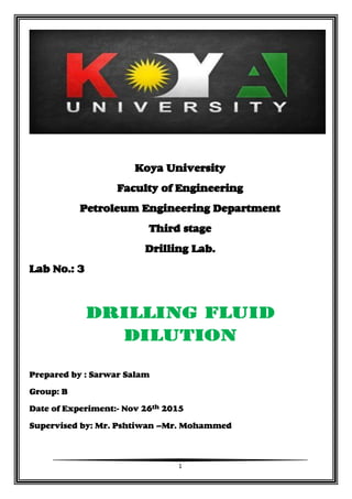 1
Koya University
Faculty of Engineering
Petroleum Engineering Department
Third stage
Drilling Lab.
Lab No.: 3
Drilling Fluid
dilution
Prepared by : Sarwar Salam
Group: B
Date of Experiment:- Nov 26th 2015
Supervised by: Mr. Pshtiwan –Mr. Mohammed
 