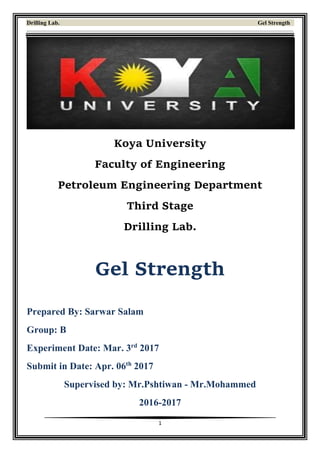 Drilling Lab. Gel Strength
1
Koya University
Faculty of Engineering
Petroleum Engineering Department
Third Stage
Drilling Lab.
Gel Strength
Prepared By: Sarwar Salam
Group: B
Experiment Date: Mar. 3rd
2017
Submit in Date: Apr. 06th
2017
Supervised by: Mr.Pshtiwan - Mr.Mohammed
2016-2017
 