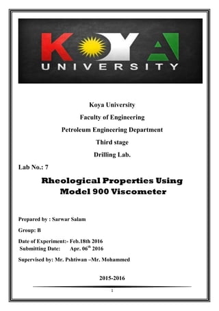 1
Koya University
Faculty of Engineering
Petroleum Engineering Department
Third stage
Drilling Lab.
Lab No.: 7
Rheological Properties Using
Model 900 Viscometer
Prepared by : Sarwar Salam
Group: B
Date of Experiment:- Feb.18th 2016
Submitting Date: Apr. 06th
2016
Supervised by: Mr. Pshtiwan –Mr. Mohammed
2015-2016
 