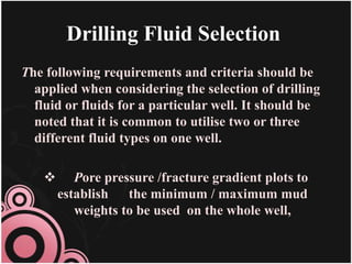 Drilling Fluid Selection
The following requirements and criteria should be
applied when considering the selection of drilling
fluid or fluids for a particular well. It should be
noted that it is common to utilise two or three
different fluid types on one well.
 Pore pressure /fracture gradient plots to
establish the minimum / maximum mud
weights to be used on the whole well,
 