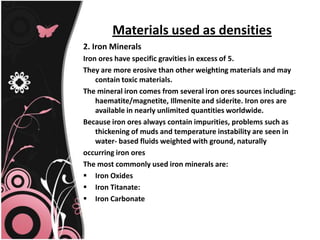 Materials used as densities
2. Iron Minerals
Iron ores have specific gravities in excess of 5.
They are more erosive than other weighting materials and may
contain toxic materials.
The mineral iron comes from several iron ores sources including:
haematite/magnetite, Illmenite and siderite. Iron ores are
available in nearly unlimited quantities worldwide.
Because iron ores always contain impurities, problems such as
thickening of muds and temperature instability are seen in
water- based fluids weighted with ground, naturally
occurring iron ores
The most commonly used iron minerals are:
 Iron Oxides
 Iron Titanate:
 Iron Carbonate
 