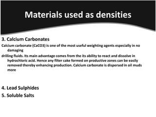 Materials used as densities
3. Calcium Carbonates
Calcium carbonate (CaCO3) is one of the most useful weighting agents especially in no
damaging
drilling fluids. Its main advantage comes from the its ability to react and dissolve in
hydrochloric acid. Hence any filter cake formed on productive zones can be easily
removed thereby enhancing production. Calcium carbonate is dispersed in oil muds
more
4. Lead Sulphides
5. Soluble Salts
 