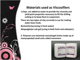Materials used as Viscosifiers
1.Clays are added to water to provide the viscosity and
yield point properties necessary to lift the drilling
cutting or to keep them in suspension.
There are two types of clay currently in use for making
water-base muds.
Bentoniticclay (using in fresh water)
Attapulgite(or salt gel) (using in both fresh and saltwater).
2. Polymers are chemicals consistingof chains made up of
manyrepeated small units called monomers
 