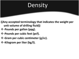 Density
((Any accepted terminology that indicates the weight per
unit volume of drilling fluid))
-Pounds per gallon (ppg).
-Pounds per cubic feet (pcf).
-Gram per cubic centimeter (g/cc).
-Kilogram per liter (kg/l).
 