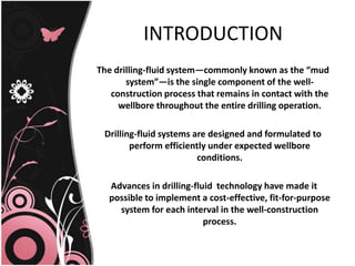 INTRODUCTION
The drilling-fluid system—commonly known as the “mud
system”—is the single component of the well-
construction process that remains in contact with the
wellbore throughout the entire drilling operation.
Drilling-fluid systems are designed and formulated to
perform efficiently under expected wellbore
conditions.
Advances in drilling-fluid technology have made it
possible to implement a cost-effective, fit-for-purpose
system for each interval in the well-construction
process.
 