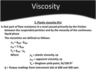 Viscosity
2. Plastic viscosity (Pv)
is that part of flow resistance in a mud caused primarily by the friction
between the suspended particles and by the viscosity of the continuous
liquid phase
The viscosities are defined as follows:
p = 600 - 300
aF = ½ 600
Yb = 300 - p
Where p = plastic viscosity, cp
aF = apparent viscosity, cp
Yb = Bingham yield point, lb/100 ft2
 = Torque readings from instrument dial at 600 and 300 rpm.
 