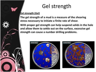 Gel strength
Gel strength (Gel)
The gel strength of a mud is a measure of the shearing
stress necessary to initiate a finite rate of shear.
With proper gel strength can help suspend solids in the hole
and allow them to settle out on the surface, excessive gel
strength can cause a number drilling problems.
 
