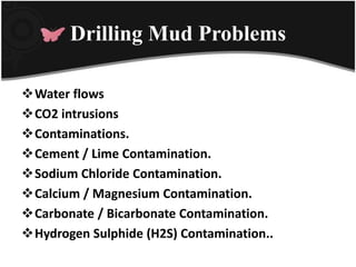 Drilling Mud Problems
Water flows
CO2 intrusions
Contaminations.
Cement / Lime Contamination.
Sodium Chloride Contamination.
Calcium / Magnesium Contamination.
Carbonate / Bicarbonate Contamination.
Hydrogen Sulphide (H2S) Contamination..
 