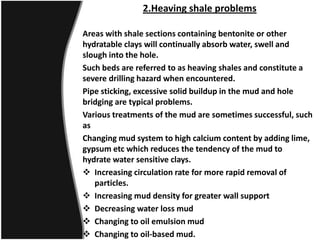 2.Heaving shale problems
Areas with shale sections containing bentonite or other
hydratable clays will continually absorb water, swell and
slough into the hole.
Such beds are referred to as heaving shales and constitute a
severe drilling hazard when encountered.
Pipe sticking, excessive solid buildup in the mud and hole
bridging are typical problems.
Various treatments of the mud are sometimes successful, such
as
Changing mud system to high calcium content by adding lime,
gypsum etc which reduces the tendency of the mud to
hydrate water sensitive clays.
 Increasing circulation rate for more rapid removal of
particles.
 Increasing mud density for greater wall support
 Decreasing water loss mud
 Changing to oil emulsion mud
 Changing to oil-based mud.
 