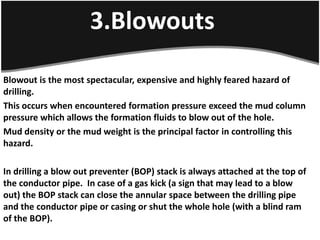 3.Blowouts
Blowout is the most spectacular, expensive and highly feared hazard of
drilling.
This occurs when encountered formation pressure exceed the mud column
pressure which allows the formation fluids to blow out of the hole.
Mud density or the mud weight is the principal factor in controlling this
hazard.
In drilling a blow out preventer (BOP) stack is always attached at the top of
the conductor pipe. In case of a gas kick (a sign that may lead to a blow
out) the BOP stack can close the annular space between the drilling pipe
and the conductor pipe or casing or shut the whole hole (with a blind ram
of the BOP).
 