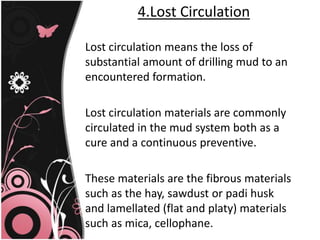 4.Lost Circulation
Lost circulation means the loss of
substantial amount of drilling mud to an
encountered formation.
Lost circulation materials are commonly
circulated in the mud system both as a
cure and a continuous preventive.
These materials are the fibrous materials
such as the hay, sawdust or padi husk
and lamellated (flat and platy) materials
such as mica, cellophane.
 