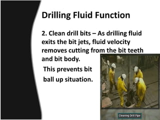 Drilling Fluid Function
2. Clean drill bits – As drilling fluid
exits the bit jets, fluid velocity
removes cutting from the bit teeth
and bit body.
This prevents bit
ball up situation.
 