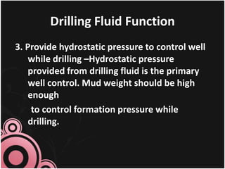 Drilling Fluid Function
3. Provide hydrostatic pressure to control well
while drilling –Hydrostatic pressure
provided from drilling fluid is the primary
well control. Mud weight should be high
enough
to control formation pressure while
drilling.
 